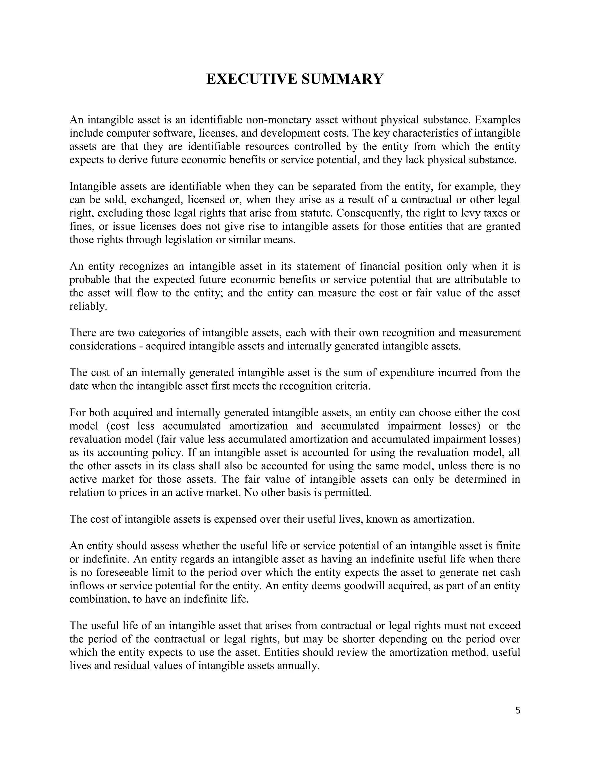 5
EXECUTIVE SUMMARY
An intangible asset is an identifiable non-monetary asset without physical substance. Examples
include computer software, licenses, and development costs. The key characteristics of intangible
assets are that they are identifiable resources controlled by the entity from which the entity
expects to derive future economic benefits or service potential, and they lack physical substance.
Intangible assets are identifiable when they can be separated from the entity, for example, they
can be sold, exchanged, licensed or, when they arise as a result of a contractual or other legal
right, excluding those legal rights that arise from statute. Consequently, the right to levy taxes or
fines, or issue licenses does not give rise to intangible assets for those entities that are granted
those rights through legislation or similar means.
An entity recognizes an intangible asset in its statement of financial position only when it is
probable that the expected future economic benefits or service potential that are attributable to
the asset will flow to the entity; and the entity can measure the cost or fair value of the asset
reliably.
There are two categories of intangible assets, each with their own recognition and measurement
considerations - acquired intangible assets and internally generated intangible assets.
The cost of an internally generated intangible asset is the sum of expenditure incurred from the
date when the intangible asset first meets the recognition criteria.
For both acquired and internally generated intangible assets, an entity can choose either the cost
model (cost less accumulated amortization and accumulated impairment losses) or the
revaluation model (fair value less accumulated amortization and accumulated impairment losses)
as its accounting policy. If an intangible asset is accounted for using the revaluation model, all
the other assets in its class shall also be accounted for using the same model, unless there is no
active market for those assets. The fair value of intangible assets can only be determined in
relation to prices in an active market. No other basis is permitted.
The cost of intangible assets is expensed over their useful lives, known as amortization.
An entity should assess whether the useful life or service potential of an intangible asset is finite
or indefinite. An entity regards an intangible asset as having an indefinite useful life when there
is no foreseeable limit to the period over which the entity expects the asset to generate net cash
inflows or service potential for the entity. An entity deems goodwill acquired, as part of an entity
combination, to have an indefinite life.
The useful life of an intangible asset that arises from contractual or legal rights must not exceed
the period of the contractual or legal rights, but may be shorter depending on the period over
which the entity expects to use the asset. Entities should review the amortization method, useful
lives and residual values of intangible assets annually.
 