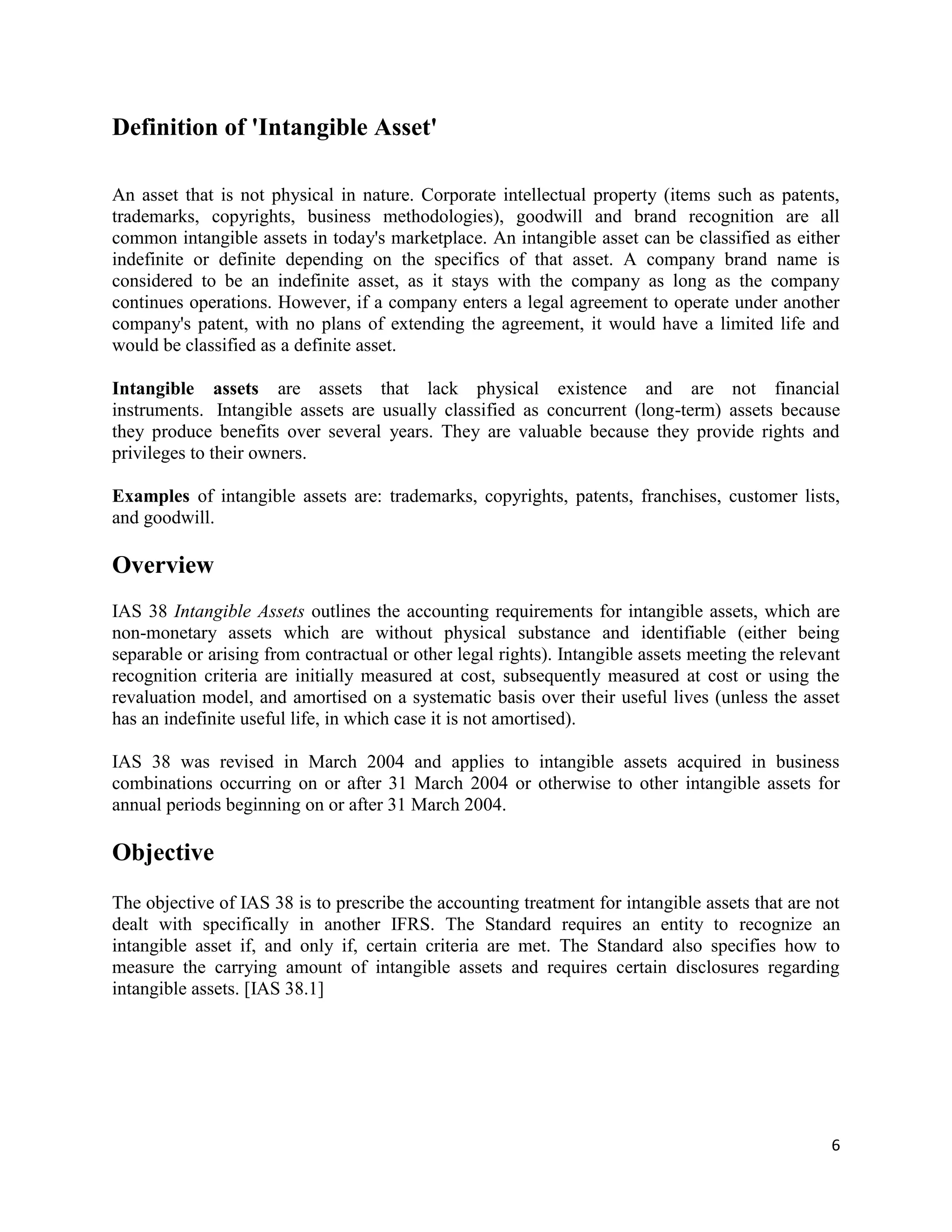 6
Definition of 'Intangible Asset'
An asset that is not physical in nature. Corporate intellectual property (items such as patents,
trademarks, copyrights, business methodologies), goodwill and brand recognition are all
common intangible assets in today's marketplace. An intangible asset can be classified as either
indefinite or definite depending on the specifics of that asset. A company brand name is
considered to be an indefinite asset, as it stays with the company as long as the company
continues operations. However, if a company enters a legal agreement to operate under another
company's patent, with no plans of extending the agreement, it would have a limited life and
would be classified as a definite asset.
Intangible assets are assets that lack physical existence and are not financial
instruments. Intangible assets are usually classified as concurrent (long-term) assets because
they produce benefits over several years. They are valuable because they provide rights and
privileges to their owners.
Examples of intangible assets are: trademarks, copyrights, patents, franchises, customer lists,
and goodwill.
Overview
IAS 38 Intangible Assets outlines the accounting requirements for intangible assets, which are
non-monetary assets which are without physical substance and identifiable (either being
separable or arising from contractual or other legal rights). Intangible assets meeting the relevant
recognition criteria are initially measured at cost, subsequently measured at cost or using the
revaluation model, and amortised on a systematic basis over their useful lives (unless the asset
has an indefinite useful life, in which case it is not amortised).
IAS 38 was revised in March 2004 and applies to intangible assets acquired in business
combinations occurring on or after 31 March 2004 or otherwise to other intangible assets for
annual periods beginning on or after 31 March 2004.
Objective
The objective of IAS 38 is to prescribe the accounting treatment for intangible assets that are not
dealt with specifically in another IFRS. The Standard requires an entity to recognize an
intangible asset if, and only if, certain criteria are met. The Standard also specifies how to
measure the carrying amount of intangible assets and requires certain disclosures regarding
intangible assets. [IAS 38.1]
 