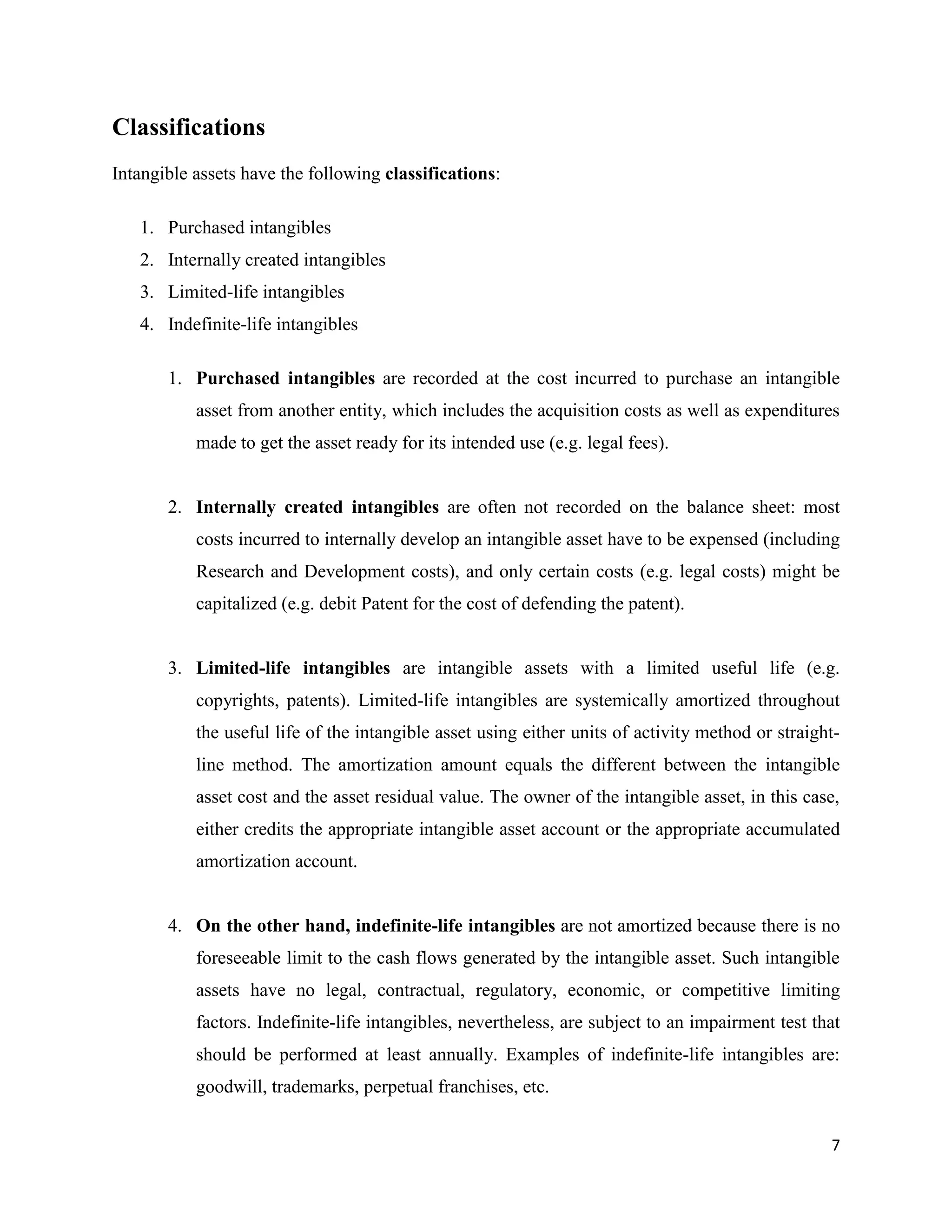7
Classifications
Intangible assets have the following classifications:
1. Purchased intangibles
2. Internally created intangibles
3. Limited-life intangibles
4. Indefinite-life intangibles
1. Purchased intangibles are recorded at the cost incurred to purchase an intangible
asset from another entity, which includes the acquisition costs as well as expenditures
made to get the asset ready for its intended use (e.g. legal fees).
2. Internally created intangibles are often not recorded on the balance sheet: most
costs incurred to internally develop an intangible asset have to be expensed (including
Research and Development costs), and only certain costs (e.g. legal costs) might be
capitalized (e.g. debit Patent for the cost of defending the patent).
3. Limited-life intangibles are intangible assets with a limited useful life (e.g.
copyrights, patents). Limited-life intangibles are systemically amortized throughout
the useful life of the intangible asset using either units of activity method or straight-
line method. The amortization amount equals the different between the intangible
asset cost and the asset residual value. The owner of the intangible asset, in this case,
either credits the appropriate intangible asset account or the appropriate accumulated
amortization account.
4. On the other hand, indefinite-life intangibles are not amortized because there is no
foreseeable limit to the cash flows generated by the intangible asset. Such intangible
assets have no legal, contractual, regulatory, economic, or competitive limiting
factors. Indefinite-life intangibles, nevertheless, are subject to an impairment test that
should be performed at least annually. Examples of indefinite-life intangibles are:
goodwill, trademarks, perpetual franchises, etc.
 