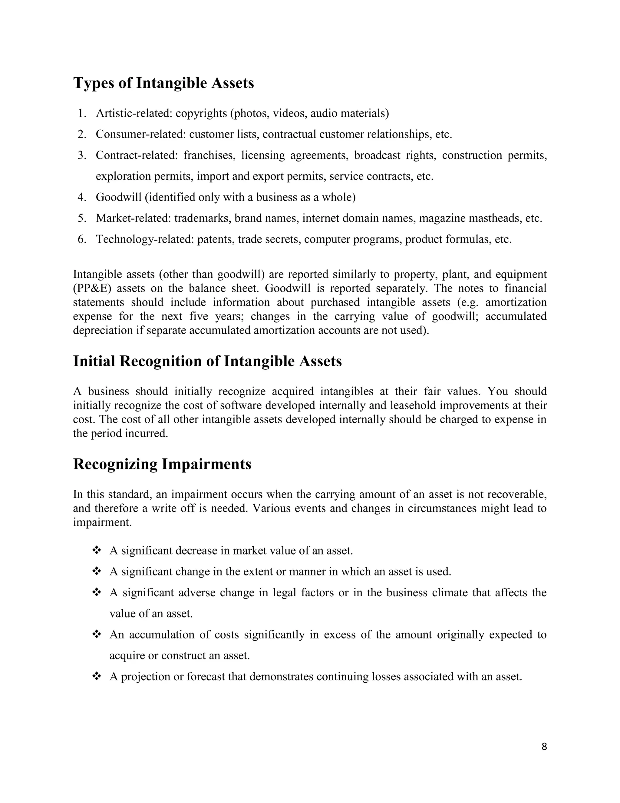 8
Types of Intangible Assets
1. Artistic-related: copyrights (photos, videos, audio materials)
2. Consumer-related: customer lists, contractual customer relationships, etc.
3. Contract-related: franchises, licensing agreements, broadcast rights, construction permits,
exploration permits, import and export permits, service contracts, etc.
4. Goodwill (identified only with a business as a whole)
5. Market-related: trademarks, brand names, internet domain names, magazine mastheads, etc.
6. Technology-related: patents, trade secrets, computer programs, product formulas, etc.
Intangible assets (other than goodwill) are reported similarly to property, plant, and equipment
(PP&E) assets on the balance sheet. Goodwill is reported separately. The notes to financial
statements should include information about purchased intangible assets (e.g. amortization
expense for the next five years; changes in the carrying value of goodwill; accumulated
depreciation if separate accumulated amortization accounts are not used).
Initial Recognition of Intangible Assets
A business should initially recognize acquired intangibles at their fair values. You should
initially recognize the cost of software developed internally and leasehold improvements at their
cost. The cost of all other intangible assets developed internally should be charged to expense in
the period incurred.
Recognizing Impairments
In this standard, an impairment occurs when the carrying amount of an asset is not recoverable,
and therefore a write off is needed. Various events and changes in circumstances might lead to
impairment.
 A significant decrease in market value of an asset.
 A significant change in the extent or manner in which an asset is used.
 A significant adverse change in legal factors or in the business climate that affects the
value of an asset.
 An accumulation of costs significantly in excess of the amount originally expected to
acquire or construct an asset.
 A projection or forecast that demonstrates continuing losses associated with an asset.
 