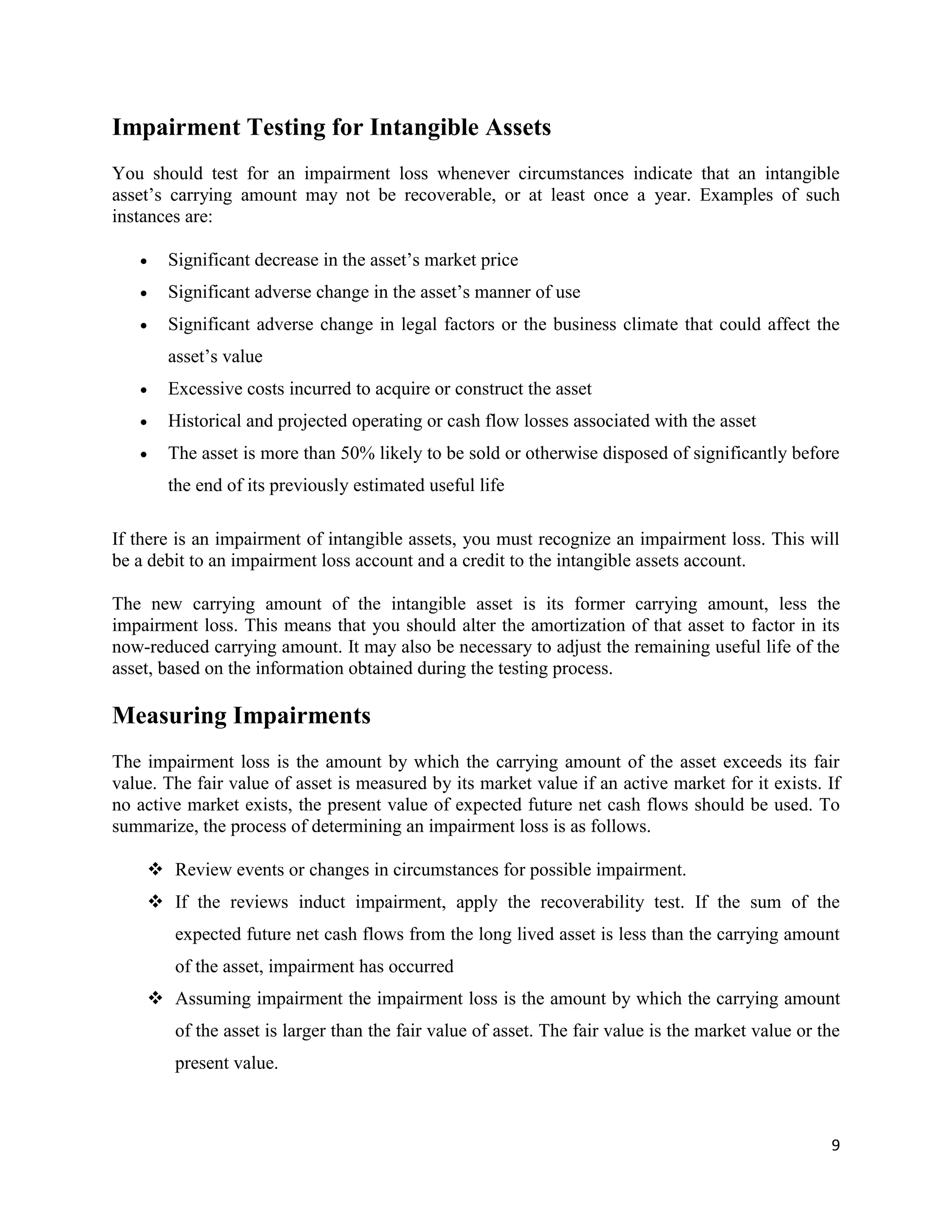 9
Impairment Testing for Intangible Assets
You should test for an impairment loss whenever circumstances indicate that an intangible
asset’s carrying amount may not be recoverable, or at least once a year. Examples of such
instances are:
 Significant decrease in the asset’s market price
 Significant adverse change in the asset’s manner of use
 Significant adverse change in legal factors or the business climate that could affect the
asset’s value
 Excessive costs incurred to acquire or construct the asset
 Historical and projected operating or cash flow losses associated with the asset
 The asset is more than 50% likely to be sold or otherwise disposed of significantly before
the end of its previously estimated useful life
If there is an impairment of intangible assets, you must recognize an impairment loss. This will
be a debit to an impairment loss account and a credit to the intangible assets account.
The new carrying amount of the intangible asset is its former carrying amount, less the
impairment loss. This means that you should alter the amortization of that asset to factor in its
now-reduced carrying amount. It may also be necessary to adjust the remaining useful life of the
asset, based on the information obtained during the testing process.
Measuring Impairments
The impairment loss is the amount by which the carrying amount of the asset exceeds its fair
value. The fair value of asset is measured by its market value if an active market for it exists. If
no active market exists, the present value of expected future net cash flows should be used. To
summarize, the process of determining an impairment loss is as follows.
 Review events or changes in circumstances for possible impairment.
 If the reviews induct impairment, apply the recoverability test. If the sum of the
expected future net cash flows from the long lived asset is less than the carrying amount
of the asset, impairment has occurred
 Assuming impairment the impairment loss is the amount by which the carrying amount
of the asset is larger than the fair value of asset. The fair value is the market value or the
present value.
 