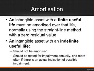 Amortisation
• An intangible asset with a finite useful
life must be amortised over that life,
normally using the straight-line method
with a zero residual value.
• An intangible asset with an indefinite
useful life:
– Should not be amortised
– Should be tested for impairment annually, and more
often if there is an actual indication of possible
impairment.
 
