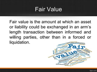 Fair Value
Fair value is the amount at which an asset
or liability could be exchanged in an arm’s
length transaction between informed and
willing parties, other than in a forced or
liquidation.
 