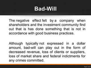 Bad-Will
The negative effect felt by a company when
shareholders and the investment community find
out that is has done something that is not in
accordance with good business practices.
Although typically not expressed in a dollar
amount, bad-will can play out in the form of
decreased revenue, loss of clients or suppliers,
loss of market share and federal indictments for
any crimes committed.
 