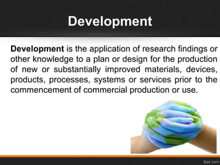 Development
Development is the application of research findings or
other knowledge to a plan or design for the production
of new or substantially improved materials, devices,
products, processes, systems or services prior to the
commencement of commercial production or use.
 