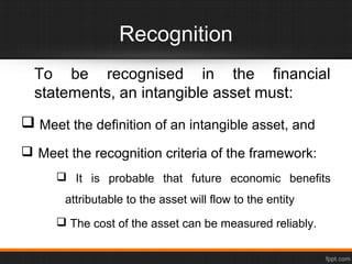 Recognition
To be recognised in the financial
statements, an intangible asset must:
 Meet the definition of an intangible asset, and
 Meet the recognition criteria of the framework:
 It is probable that future economic benefits
attributable to the asset will flow to the entity
 The cost of the asset can be measured reliably.
 