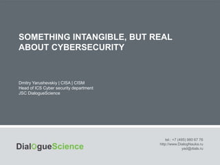SOMETHING INTANGIBLE, BUT REAL
ABOUT CYBERSECURITY
tel.: +7 (495) 980 67 76
http://www.DialogNauka.ru
yad@dials.ru
Dmitry Yarushevskiy | CISA | CISM
Head of ICS Cyber security department
JSC DialogueScience
 