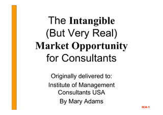 The Intangible
 (But Very Real)
Market Opportunity
 for Consultants
   Originally delivered to:
  Institute of Management
      Consultants USA
       By Mary Adams
                              ICA-1
 