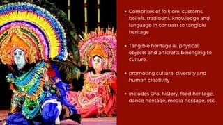 Comprises of folklore, customs,
beliefs, traditions, knowledge and
language in contrast to tangible
heritage
Tangible heritage ie. physical
objects and articrafts belonging to
culture.
promoting cultural diversity and
human creativity
includes Oral history, food heritage,
dance heritage, media heritage, etc.
 