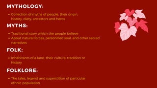 MYTHOLOGY:
Collection of myths of people, their origin,
history, diety, ancestors and heros
FOLK:
Inhabitants of a land, their culture, tradition or
history
FOLKLORE:
The tales, legend and superstition of particular
ethnic population
MYTHS:
Traditional story which the people believe
About natural forces, personified soul, and other sacred
narratives
 