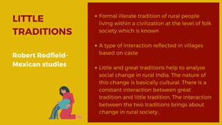 LITTLE
TRADITIONS
Robert Redfield-
Mexican studies
Formal illerate tradition of rural people
living within a civilization at the level of folk
society which is known
A type of interaction reflected in villages
based on caste
Little and great traditions help to analyse
social change in rural India. The nature of
this change is basically cultural. There is a
constant interaction between great
tradition and little tradition. The interaction
between the two traditions brings about
change in rural society.
 