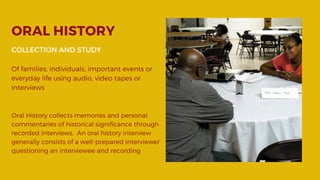 ORAL HISTORY
COLLECTION AND STUDY
Of families, individuals, important events or
everyday life using audio, video tapes or
interviews
Oral History collects memories and personal
commentaries of historical significance through
recorded interviews. An oral history interview
generally consists of a well-prepared interviewer
questioning an interviewee and recording 
 