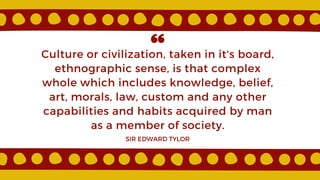 Culture or civilization, taken in it's board,
ethnographic sense, is that complex
whole which includes knowledge, belief,
art, morals, law, custom and any other
capabilities and habits acquired by man
as a member of society.
SIR EDWARD TYLOR
 