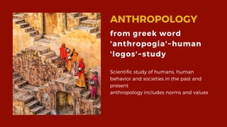 ANTHROPOLOGY
Scientific study of humans, human
behavior and societies in the past and
present
anthropology includes norms and values
from greek word
'anthropogia'~human
'logos'~study
 