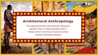 Architectural Anthropology
To understand how architecture influence
people, how it makes people, how it
shapes them and how it sustains social
relations between people
 