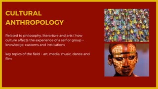 CULTURAL
ANTHROPOLOGY
Related to philosophy, literarture and arts ( how
culture affects the experience of a self or group ~
knowledge, customs and institutions
key topics of the field ~ art, media, music, dance and
film
 