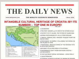 THE DAILY NEWS
www.dailynews.com   THE WORLD’S FAVOURITE NEWSPAPER                   - Since 1879



INTANGIBLE CULTURAL HERITAGE OF CROATIA /BY ITS
         NUMBER/ - TOP ONE IN EUROPE!
                                 THE LIST:
                                 1.LACEMAKING
                                 2.TWO-PART SINGING and PLYING IN THE ISTRIAN SCALE
                                 3.FESTIVITY OF ST. BLAISE, THE PATRON OF DUBROVNIK
                                 4.SPRING PROCESSIONS OF LJELJE FROM GORJANI
                                 5. ANNUAL CARNIVAL BELL RINGERS’ PEGEANT FROM THE
                                 KASTAV AREA
                                 6.PROCESSION “ZA KRIŽEN” /FOLLOWING THE CROSS/ ON
                                 THE ISLAND OF HVAR
                                 7.TRADITIONAL MANUFACTURING OF THE WOODEN TOYS
                                 IN HRVATSKO ZAGORJE
                                 8.BEĆARAC /FOLKLORE DANCE OF SLAVONIA/
                                 9.GINGERBREAD CRAFT FROM NORTHERN CROATIA –
                                 LICITAR HEARTS
                                 10.THE CUSTOM OF SOCIAL GATHERING – LIČKO PRELO
                                 11.ALKA FROM SINJ
 