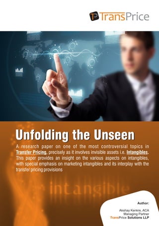 Unfolding the UnseenUnfolding the Unseen
A research paper on one of the most controversial topics in
Transfer Pricing, precisely as it involves invisible assets i.e. Intangibles.
This paper provides an insight on the various aspects on intangibles,
with special emphasis on marketing intangibles and its interplay with the
transferpricing provisions
Author:
Akshay Kenkre, ACA
Managing Partner
Solutions LLPTransPrice
 