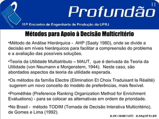 Métodos para Apoio à Decisão Multicritério Método de Análise Hierárquica -  AHP (Saaty 1980), onde se divide a decisão em níveis hierárquicos para facilitar a compreensão do problema e a avaliação das possíveis soluções.  Teoria da Utilidade Multiatributo – MAUT,  que é derivada da Teoria da Utilidade (von Neumann e Morgenstern, 1944).  Neste caso, são abordados aspectos da teoria da utilidade esperada.  Os métodos da família Electre (Elimination Et Choix Traduisant la Réalité)  sugerem um novo conceito do modelo de preferências, mais flexível. Prométhée (Preference Ranking Organization Method for Enrichment Evaluations) - para se colocar as alternativas em ordem de prioridade.  No Brasil -  método TODIM (Tomada de Decisão Interativa Multicritério), de Gomes e Lima (1992).   