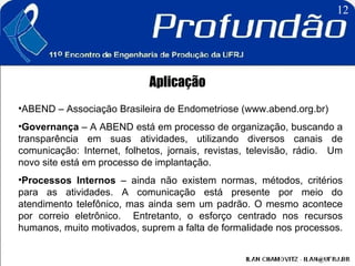 Aplicação ABEND – Associação Brasileira de Endometriose (www.abend.org.br) Governança  – A ABEND está em processo de organização, buscando a transparência em suas atividades, utilizando diversos canais de comunicação: Internet, folhetos, jornais, revistas, televisão, rádio.  Um novo site está em processo de implantação.  Processos Internos  – ainda não existem normas, métodos, critérios para as atividades. A comunicação está presente por meio do atendimento telefônico, mas ainda sem um padrão. O mesmo acontece por correio eletrônico.  Entretanto, o esforço centrado nos recursos humanos, muito motivados, suprem a falta de formalidade nos processos.  