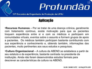 Aplicação Recursos Humanos  – Por se tratar de uma doença crônica, geralmente com tratamento contínuo, existe motivação para que as pacientes troquem experiência entre si e com os médicos e participem em comunidades virtuais, eventos sobre o assunto e formem grupos de apoio a pacientes.  Os médicos também participam bastante contribuindo com sua experiência e conhecimento e, obtendo também, informações das pacientes, muito pertinentes aos seus estudos e pesquisas.  Cultura Organizacional  – A cultura da ABEND se estabelece a partir de seu estatuto e da experiência, bastante centrada na presidente da instituição. Ainda não foram desenvolvidos estudos formais para descrever as características da cultura na ABEND.  