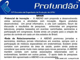 Aplicação Potencial de inovação  –  A ABEND vem propondo e desenvolvendo vários serviços e atividades com inovação. Alguns produtos desenvolvidos:  Um jornal informativo, o site com cadastro, fórum de discussão e resultados de pesquisas,  entrevistas em programas televisivos, projetos baseados em eventos: caminhadas, seminários e participação em congressos. Existe ainda um projeto para a criação de pontos de controle em cada um dos estados do Brasil. Rede de Relacionamentos  – A ABEND promoveu jornadas e seminários, distribuiu jornais informativos em eventos, sempre com a participação de médicos especialistas em endometriose. Existem ainda contatos com parceiros da área de saúde, porém ainda pode-se considerar que existe muito mais campo para novas parcerias. A ABEND mantém contato com outras associações relacionadas com a endometriose, também em outros países.  O apoio dado às pesquisas também têm aproximado a ABEND e às universidades. 