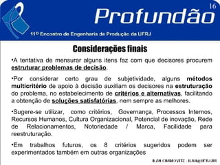 Considerações finais A tentativa de mensurar alguns itens faz com que decisores procurem  estruturar problemas de decisão .  Por considerar certo grau de subjetividade, alguns  métodos multicritério  de apoio à decisão auxiliam os decisores na  estruturação  do problema, no estabelecimento de  critérios e alternativas , facilitando a obtenção de  soluções satisfatórias , nem sempre as melhores.  Sugere-se utilizar,  como critérios,  Governança, Processos Internos, Recursos Humanos, Cultura Organizacional, Potencial de inovação, Rede de Relacionamentos, Notoriedade / Marca, Facilidade para reestruturação. Em trabalhos futuros, os 8 critérios sugeridos podem ser experimentados também em outras organizações   