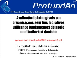 Avaliação de Intangíveis em organizações sem fins lucrativos utilizando fundamentos de apoio multicritério à decisão www.api.adm.br / profundão2007 /  intangiveis3.ppt Universidade Federal do Rio de Janeiro   COPPE - Programa de Engenharia de Produção Área de Projetos Industriais e de Tecnologia 