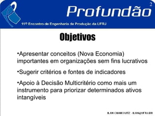 Objetivos Apresentar conceitos (Nova Economia) importantes em organizações sem fins lucrativos  Sugerir critérios e fontes de indicadores  Apoio à Decisão Multicritério como mais um instrumento para priorizar determinados ativos intangíveis 