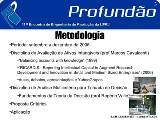 Metodologia Período: setembro a dezembro de 2006  Disciplina de Avaliação de Ativos Intangíveis (prof.Marcos Cavalcanti) “ Balancing accounts with knowledge” (1999)  “ RICARDIS - Reporting Intellectual Capital to Augment Research, Development and Innovation in Small and Medium Sized Enterprises” (2006) Aulas, debates, apresentações e YahooGrupos Disciplina de Análise Multicritério para Tomada de Decisão  Fundamentos da Teoria da Decisão (prof.Rogério Valle) Proposta Critérios Aplicação 