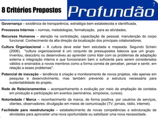 8 Critérios Propostos Governança  – existência de transparência, estratégia bem estabelecida e identificada. Processos Internos  – normas, metodologias, formalização,  para as atividades. Recursos Humanos  – atenção na contratação, capacitação de pessoal, manutenção do corpo funcional. Conhecimento da alta direção da localização dos principais colaboradores. Cultura Organizacional  – A cultura deve estar bem estudada e mapeada. Segundo Schein (2006),  "cultura organizacional é um conjunto de pressupostos básicos que um grupo  inventou, descobriu ou desenvolveu ao aprender como lidar com os problemas de adaptação externa e integração interna e que funcionaram bem o suficiente para serem considerados válidos e ensinados a novos membros como a forma correta de perceber, pensar e sentir, em relação a esses problemas". Potencial de inovação  – tendência à criação e monitoramento de novos projetos, não apenas em pesquisa e desenvolvimento, mas também prevendo a estrutura necessária para sustentabilidade do projeto.  Rede de Relacionamentos  – acompanhamento e evolução por meio da ampliação de contatos em produção e participação em eventos (seminários, simpósios, cursos). Notoriedade / Marca  – reconhecimento da marca, de forma positiva, por usuários de serviços, clientes, observadores; divulgação em meios de comunicação (TV, jornais, rádio, internet). Facilidade para reestruturação  – estabelecimento de novas competências e estruturação de atividades para aproveitar uma nova oportunidade ou satisfazer uma nova necessidade. 