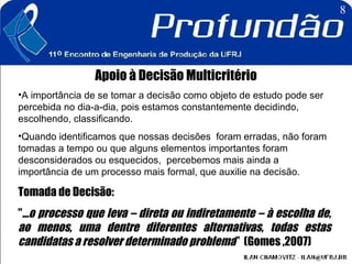 Apoio à Decisão Multicritério A importância de se tomar a decisão como objeto de estudo pode ser percebida no dia-a-dia, pois estamos constantemente decidindo, escolhendo, classificando. Quando identificamos que nossas decisões  foram erradas, não foram tomadas a tempo ou que alguns elementos importantes foram desconsiderados ou esquecidos,  percebemos mais ainda a importância de um processo mais formal, que auxilie na decisão.   Tomada de Decisão:  ” ...o processo que leva – direta ou indiretamente – à escolha de, ao menos, uma dentre diferentes alternativas, todas estas candidatas a resolver determinado problema ”  (Gomes ,2007)  