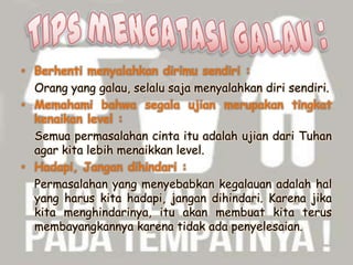 • Berhenti menyalahkan dirimu sendiri :
Orang yang galau, selalu saja menyalahkan diri sendiri.
• Memahami bahwa segala ujian merupakan tingkat
kenaikan level :
Semua permasalahan cinta itu adalah ujian dari Tuhan
agar kita lebih menaikkan level.
• Hadapi, Jangan dihindari :
Permasalahan yang menyebabkan kegalauan adalah hal
yang harus kita hadapi, jangan dihindari. Karena jika
kita menghindarinya, itu akan membuat kita terus
membayangkannya karena tidak ada penyelesaian.

 