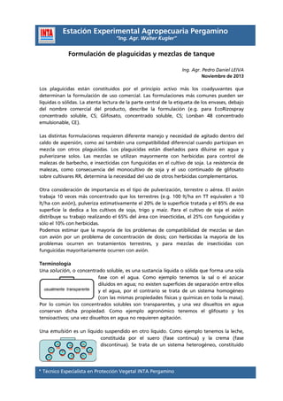 Estación Experimental Agropecuaria Pergamino
“Ing. Agr. Walter Kugler”

Formulación de plaguicidas y mezclas de tanque
Ing. Agr. Pedro Daniel LEIVA
Noviembre de 2013

Los plaguicidas están constituidos por el principio activo más los coadyuvantes que
determinan la formulación de uso comercial. Las formulaciones más comunes pueden ser
líquidas o sólidas. La atenta lectura de la parte central de la etiqueta de los envases, debajo
del nombre comercial del producto, describe la formulación (e.g. para EcoRizospray
concentrado soluble, CS; Glifosato, concentrado soluble, CS; Lorsban 48 concentrado
emulsionable, CE).
Las distintas formulaciones requieren diferente manejo y necesidad de agitado dentro del
caldo de aspersión, como así también una compatibilidad diferencial cuando participan en
mezcla con otros plaguicidas. Los plaguicidas están diseñados para diluirse en agua y
pulverizarse solos. Las mezclas se utilizan mayormente con herbicidas para control de
malezas de barbecho, e insecticidas con funguicidas en el cultivo de soja. La resistencia de
malezas, como consecuencia del monocultivo de soja y el uso continuado de glifosato
sobre cultivares RR, determina la necesidad del uso de otros herbicidas complementarios.
Otra consideración de importancia es el tipo de pulverización, terrestre o aérea. El avión
trabaja 10 veces más concentrado que los terrestres (e.g. 100 lt/ha en TT equivalen a 10
lt/ha con avión), pulveriza estimativamente el 20% de la superficie tratada y el 85% de esa
superficie la dedica a los cultivos de soja, trigo y maíz. Para el cultivo de soja el avión
distribuye su trabajo realizando el 65% del área con insecticidas, el 25% con funguicidas y
sólo el 10% con herbicidas.
Podemos estimar que la mayoría de los problemas de compatibilidad de mezclas se dan
con avión por un problema de concentración de dosis; con herbicidas la mayoría de los
problemas ocurren en tratamientos terrestres, y para mezclas de insecticidas con
funguicidas mayoritariamente ocurren con avión.
Terminología
Una solución, o concentrado soluble, es una sustancia líquida o sólida que forma una sola
fase con el agua. Como ejemplo tenemos la sal o el azúcar
diluidos en agua; no existen superficies de separación entre ellos
y el agua, por el contrario se trata de un sistema homogéneo
(con las mismas propiedades físicas y químicas en toda la masa).
Por lo común los concentrados solubles son transparentes, y una vez disueltos en agua
conservan dicha propiedad. Como ejemplo agronómico tenemos el glifosato y los
tensioactivos; una vez disueltos en agua no requieren agitación.
Una emulsión es un líquido suspendido en otro líquido. Como ejemplo tenemos la leche,
constituida por el suero (fase continua) y la crema (fase
discontinua). Se trata de un sistema heterogéneo, constituido

* Técnico Especialista en Protección Vegetal INTA Pergamino

 