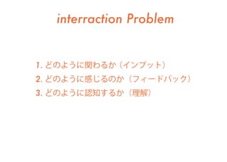 interraction Problem
1. どのように関わるか（インプット）
2. どのように感じるのか（フィードバック）
3. どのように認知するか（理解）
 