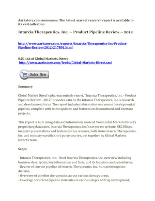 Aarkstore.com announces, The Latest market research report is available in
its vast collection:

Intarcia Therapeutics, Inc. – Product Pipeline Review – 2012


http://www.aarkstore.com/reports/Intarcia-Therapeutics-Inc-Product-
Pipeline-Review-2012-217891.html


RSS link of Global Markets Direct
http://www.aarkstore.com/feeds/Global-Markets-Direct.xml




Summary

Global Market Direct’s pharmaceuticals report, “Intarcia Therapeutics, Inc. - Product
Pipeline Review - 2012” provides data on the Intarcia Therapeutics, Inc.’s research
and development focus. The report includes information on current developmental
pipeline, complete with latest updates, and features on discontinued and dormant
projects.

This report is built using data and information sourced from Global Markets Direct’s
proprietary databases, Intarcia Therapeutics, Inc.’s corporate website, SEC filings,
investor presentations and featured press releases, both from Intarcia Therapeutics,
Inc. and industry-specific third party sources, put together by Global Markets
Direct’s team.

Scope

- Intarcia Therapeutics, Inc. - Brief Intarcia Therapeutics, Inc. overview including
business description, key information and facts, and its locations and subsidiaries.
- Review of current pipeline of Intarcia Therapeutics, Inc. human therapeutic
division.
- Overview of pipeline therapeutics across various therapy areas.
- Coverage of current pipeline molecules in various stages of drug development,
 