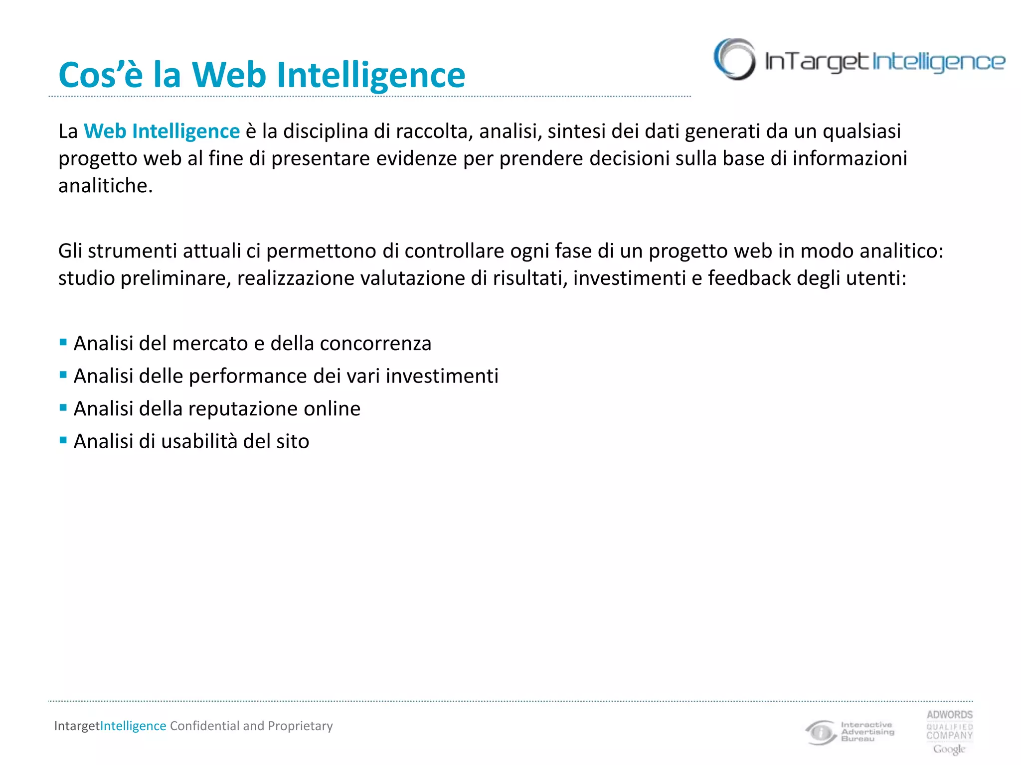 Cos’è la Web IntelligenceLa Web Intelligence è la disciplina di raccolta, analisi, sintesi dei dati generati da un qualsiasi progetto web al fine di presentare evidenze per prendere decisioni sulla base di informazioni analitiche.Gli strumenti attuali ci permettono di controllare ogni fase di un progetto web in modo analitico: studio preliminare, realizzazione valutazione di risultati, investimenti e feedback degli utenti: Analisi del mercato e della concorrenza
