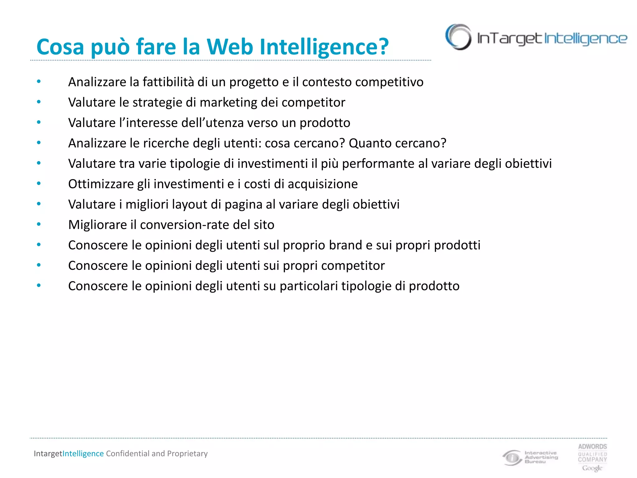  Analisi di usabilità del sitoPerché investire nella Web IntelligenceGli ultimi 2 anni sono stati caratterizzati da una riduzione dei budget a disposizione e uno shifting netto verso gli invesitmenti web.Questo per 2 motivi:Il web marketing è sensibilmente più economico del marketing tradizionale Nel web marketing tutto può essere misurato nel dettaglioOgni passo nello sviluppo di un progetto web (dallo stato embrionale fino alla misurazione dei risultati e dei feedback degli utenti) può quindi contare su una consulenza di tipo analitico in grado di garantire risultati di alto livello perché basata su dati reali e non sulla sola esperienza.
