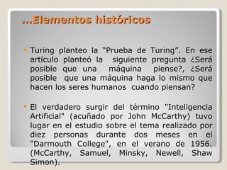 ... Elementos históricos Turing planteo la “Prueba de Turing”.   En ese artículo planteó la  siguiente pregunta ¿Será posible que una  máquina  piense? ,  ¿Será posible  que una máquina haga lo mismo que hacen los seres humanos  cuando piensan? El verdadero surgir del término "Inteligencia Artificial" (acuñado por John McCarthy) tuvo lugar en el estudio sobre el tema realizado por diez personas durante dos meses en el "Darmouth College", en el verano de 1956.  ( McCarthy, Samuel, Minsky, Newell, Shaw  S imon ) .  