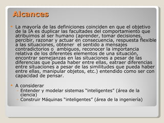 Alcances La mayoría de las definiciones coinciden en que el objetivo de la IA es duplicar las facultades del comportamiento que atribuimos al ser humano (aprender, tomar decisiones, percibir, razonar y actuar en consecuencia ,  respuesta flexible a las situaciones ,   obtener   el sentido a mensajes contradictorios o  ambiguos ,   re conocer la importancia relativa de los diferentes elementos de una situación ,   encontrar semejanzas en las situaciones a pesar de las  diferencias que pueda haber entre ellas ,  e atraer diferencias entre situaciones a pesar de las similitudes que pueda haber entre ellas ,  manipular objetos, etc. ) entendido como ser con capacidad de pensar .   A considerar Entender y modelar sistemas “inteligentes” (área de la ciencia) Construir Máquinas “inteligentes” (área de la ingeniería) 
