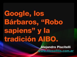 Google, los Bárbaros, “Robo sapiens” y la tradición AIBO.  Alejandro Piscitelli www.filosofitis.com.ar 
