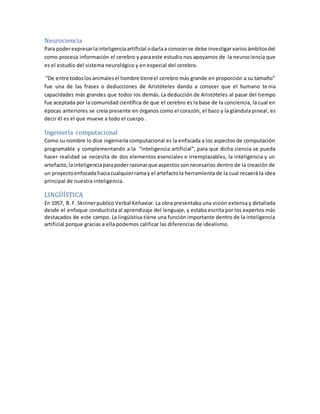 Neurociencia
Para poderexpresarlainteligenciaartificial odarlaa conocerse debe investigarvariosámbitosdel
como procesa información el cerebro y para este estudio nos apoyamos de la neurociencia que
es el estudio del sistema neurológico y en especial del cerebro.
“De entre todoslosanimalesel hombre tieneel cerebro más grande en proporción a su tamaño”
fue una de las frases o deducciones de Aristóteles dando a conocer que el humano te nia
capacidades más grandes que todos los demás. La deducción de Aristóteles al pasar del tiempo
fue aceptada por la comunidad científica de que el cerebro es la base de la conciencia, la cual en
épocas anteriores se creía presente en órganos como el corazón, el bazo y la glándula pineal, es
decir él es el que mueve a todo el cuerpo .
Ingeniería computacional
Como su nombre lo dice ingeniería computacional es la enfocada a los aspectos de computación
programable y complementando a la “inteligencia artificial”, para que dicha ciencia se pueda
hacer realidad se necesita de dos elementos esenciales e irremplazables, la inteligencia y un
artefacto, lainteligenciaparapoderrazonarque aspectossonnecesarios dentro de la creación de
un proyectoenfocadahaciacualquierramay el artefactola herramienta de la cual recaerá la idea
principal de nuestra inteligencia.
LINGÜÍSTICA
En 1957, B. F. Skinnerpublico Verbal Kehavior. La obra presentaba una visión extensa y detallada
desde el enfoque conductista al aprendizaje del lenguaje, y estaba escrita por los expertos más
destacados de este campo. La lingüística tiene una función importante dentro de la inteligencia
artificial porque gracias a ella podemos calificar las diferencias de idealismo.
 