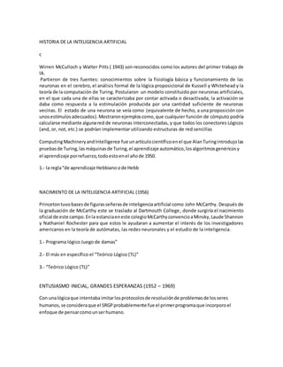 HISTORIA DE LA INTELIGENCIA ARTIFICIAL
c
Wirren McCulloch y Walter Pitts ( 1943) son reconocidos como los autores del primer trabajo de
IA.
Partieron de tres fuentes: conocimientos sobre la fisiología básica y funcionamiento de las
neuronas en el cerebro, el análisis formal de la lógica proposicional de Kussell y Whitehead y la
teoría de la computación de Turing. Postularon un modelo constituido por neuronas artificiales,
en el que cada una de ellas se caracterizaba por contar activada o desactivada; la activación se
daba como respuesta a la estimulación producida por una cantidad suficiente de neuronas
vecinas. El estado de una neurona se veía como (equivalente de hecho, a una proposición con
unosestímulosadecuados).Mostraron ejemploscomo,que cualquier función de cómputo podría
calcularse mediante algunared de neuronas interconectadas, y que todos los conectores Lógicos
(and, or, not, etc.) se podrían implementar utilizando estructuras de red sencillas
ComputingMachineryandIntelligence fue unartículocientíficoenel que AlanTuringintrodujolas
pruebasde Turing,lasmáquinasde Turing,el aprendizaje automático,losalgoritmosgenéricosy
el aprendizaje porrefuerzo,todoestoenel añode 1950.
1.- la regla“de aprendizaje Hebbiano ode Hebb
NACIMIENTO DE LA INTELIGENCIA ARTIFICIAL (1956)
Princetontuvobasesde figurasseñerasde inteligenciaartificial como John McCarthy. Después de
la graduación de McCarthy este se traslado al Dartmouth College, donde surgiría el nacimiento
oficial de este campo.Enla estanciaeneste colegioMcCarthyconvencioaMinsky,Laude Shannon
y Nathaniel Rochester para que estos le ayudaran a aumentar el interés de los investigadores
americanos en la teoría de autómatas, las redes neuronales y el estudio de la inteligencia.
1.- Programa lógico Juego de damas”
2.- El más en específico el “Teórico Lógico (TL)”
3.- “Teórico Lógico (TL)”
ENTUSIASMO INICIAL, GRANDES ESPERANZAS (1952 – 1969)
Con unalógicaque intentaba imitarlosprotocolosde resoluciónde problemasde losseres
humanos,se consideraque el SRGPprobablemente fue el primerprogramaque incorporoel
enfoque de pensarcomounserhumano.
 