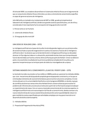 Al éxitodel SRGP,suscreadoresdesarrollaronel sistemade símbolosfísicosconel argumentode
que un conjuntode símbolosfísicosreferentesaunárea o elementode conocimientoespecífico
escapaz de generaraccionesde inteligencia.
JohnMcCarthy se trasladóa las instalacionesdel MITen1958, guiado principalmenteal
laboratoriode inteligenciaartificial,donde tuvo grandesavancesparadichaárea,uno de ellosy
consideradoel másimportante fue laconcepcióndel lenguaje de altonivelLISP.
1.-Pensarcomoun serhumano
2.- sistemade símbolosfísicos
3.- El lenguaje de altonivelLISP
UNA DOSIS DE REALIDAD (1966 – 1973)
La inteligenciaartificial conel pasarde losaños ha tenidograndeslogrosyensus primerosaños
de existenciahubounpocode exageraciónencuantoa losavancesa futurosde la inteligencia
artificial esdecir losalcancesque se teníandentrode la inteligenciaartificial que se deseaban
alcanzar sinfijaralgunastrabasen sudesarrollo,postulandoteoríasclaras que tiempodespués
fuerondesmentidasconfuertescriterios dichaconfianzaporparte de Herbert Simonse debióen
parte a losexcelentesresultadosde losprimerosproblemas(simples) de IA resueltosyala
aparente inexperienciaque se teníaporparte de todoslos investigadoresde suépoca.
SISTEMAS BASADOS EN EL CONOCIMIENTO: ¿CLAVE DEL PODER? (1969 – 1979)
La teoríade lasredesneuronalesnofue creíble en1969llevandoasi apostularlosmétodosdébiles
que eran mecanismosde búsquedade propósitogeneralapoyando aestateoria,enlosque se
entrelazabanelementosde razonamientobásicosparaencontrarsolucionescompletas. Eneste
mismoañopero enla universidadde Stanfordse creóel programaDENDRAL endonde ungrupo
de científicosde diversasramasentre ellosHerbertSimon unieronesfuerzospararesolverel
problemade inferenciade unaestructuramolecularapartirde lainformaciónproporcionadapor
un espectrómetrode masas. Conunnuevoymejoradoconocimientode lossistemasexpertos,la
inteligenciaartificialiniciounanuevaetapaenlasfilasde suconocimiento,dandoaconoceruna
nuevaindustriallenasde nuevascaracterísticasde desarrollocomolaposibilidadde reduciren
gran medidaloscostosespecificadosporactividadescomplejasconmuypocainversiónenel
desarrollode dichosistemaexperto.
1.- métodosdébiles
2.- Proyectode ProgramaciónHeurística(PPH)
 