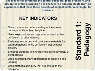 They provide the framework for the rubrics used to assess the products.The teacher understands the central concepts, tools of inquiry, and structures of the discipline he or she teaches and can create learning experiences that make these aspects of subject matter meaningful for students.Standard 1: PedagogyKEY INDICATORSDemonstrates an understanding of the central concepts of his or her discipline.Uses  explanations and representations that link curriculum to prior learningEvaluates resources and curriculum materials for appropriateness to the curriculum instructional deliveryEngages students in interpreting ideas in a variety of perspectivesUses interdisciplinary approaches to teaching and  learningUses methods of inquiry that are central to the discipline