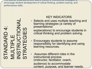 The teacher understands and uses a variety of instructional strategies to encourage student development of critical thinking, problem solving, and performance skills.	STANDARD 4:	MULTIPLE 	INSTRUCTIONAL 	STRATEGIESKEY INDICATORS Selects and uses multiple teaching and learning strategies (a variety of presentations/	explanations) to encourage students in critical thinking and problem solving. Encourages students to assume responsibility for identifying and using learning resources.