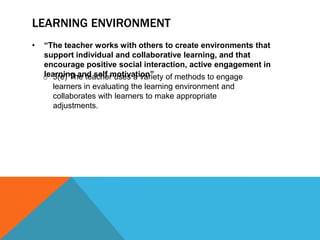 LEARNING ENVIRONMENT
•

“The teacher works with others to create environments that
support individual and collaborative learning, and that
encourage positive social interaction, active engagement in
learning and self motivation”
o 3(e) The teacher uses a variety of methods to engage

learners in evaluating the learning environment and
collaborates with learners to make appropriate
adjustments.

 