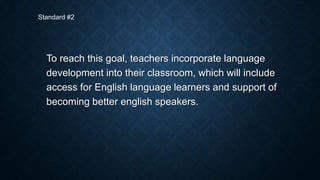 Standard #2

To reach this goal, teachers incorporate language
development into their classroom, which will include
access for English language learners and support of
becoming better english speakers.

 