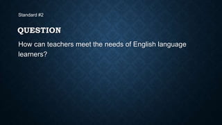 Standard #2

QUESTION
How can teachers meet the needs of English language
learners?

 