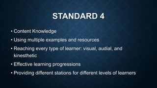 STANDARD 4
• Content Knowledge
• Using multiple examples and resources
• Reaching every type of learner: visual, audial, and
kinesthetic
• Effective learning progressions
• Providing different stations for different levels of learners

 